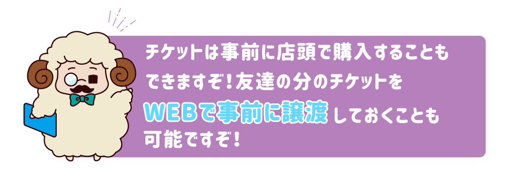 チケットは事前に店頭で購入することもできますぞ！友達の分のチケットをWEBで事前に譲渡しておくことも可能ですぞ！
