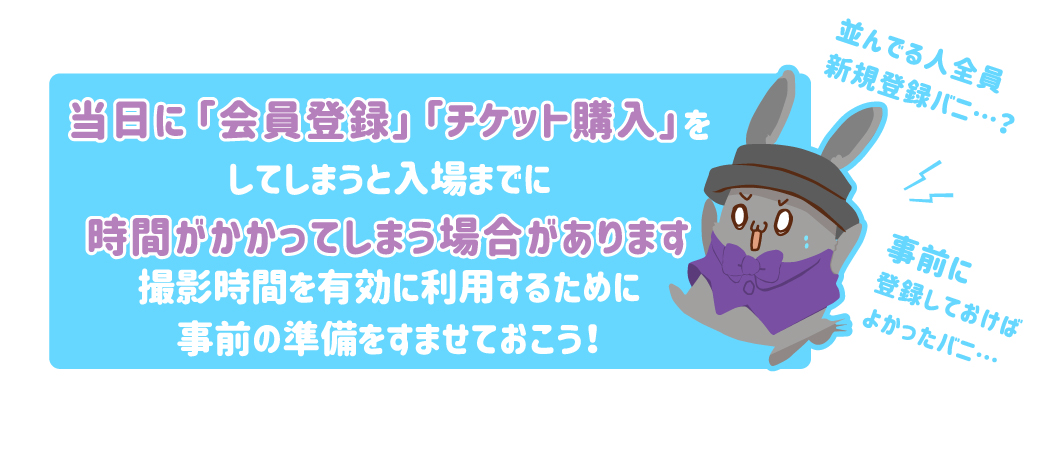 当日に「会員登録」「チケット購入」をしてしまうと入場までに時間がかかってしまう場合があります撮影時間を有効に利用するために事前の準備をすませておこう！